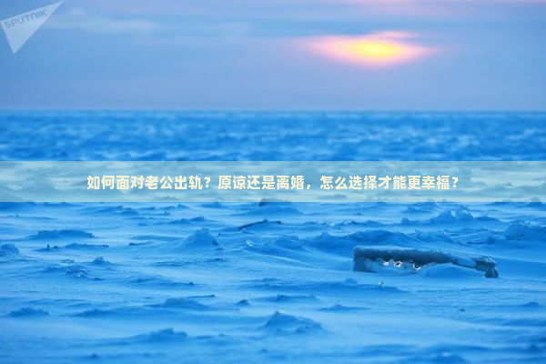 如何面对老公出轨？原谅还是离婚，怎么选择才能更幸福？