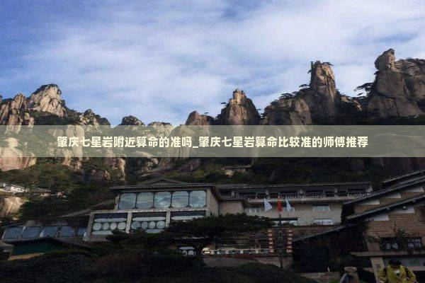 肇庆七星岩附近算命的准吗_肇庆七星岩算命比较准的师傅推荐