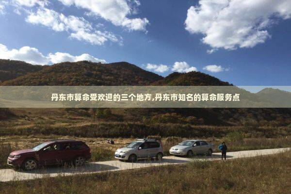 丹东市算命受欢迎的三个地方,丹东市知名的算命服务点