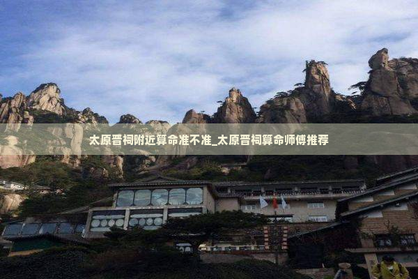 太原晋祠附近算命准不准_太原晋祠算命师傅推荐