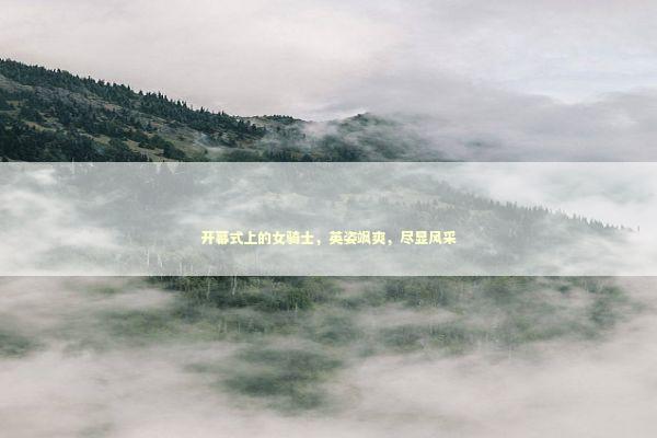 开幕式上的女骑士，英姿飒爽，尽显风采