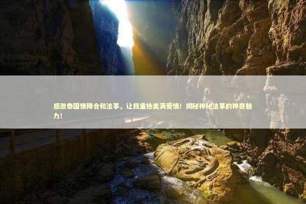 感激泰国情降合和法事，让我重拾美满爱情！揭秘神秘法事的神奇魅力！