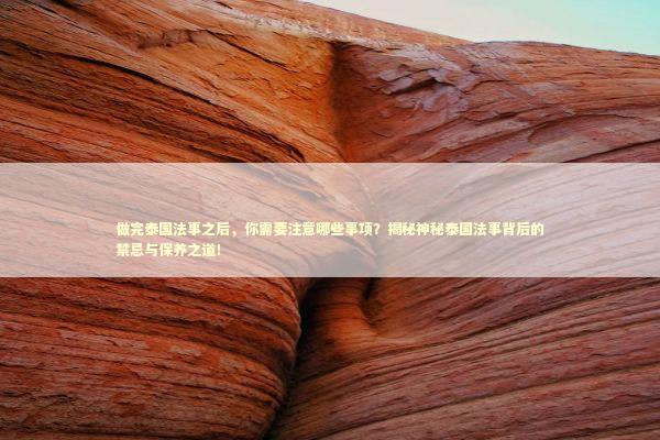 做完泰国法事之后，你需要注意哪些事项？揭秘神秘泰国法事背后的禁忌与保养之道！