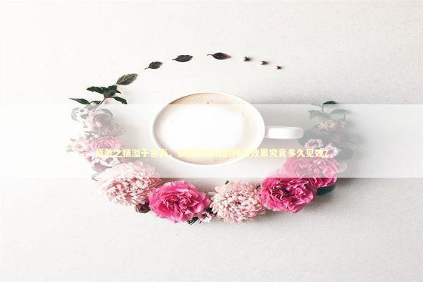 感激之情溢于言表，泰国情降膏的神奇效果究竟多久见效？