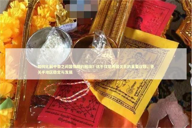 如何化解中泰之间国情降的困境？这不仅是两国关系的重要议题，更关乎地区稳定与发展