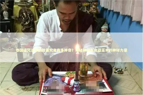 泰国诅咒法事的效果究竟有多神奇？揭秘神秘东南亚巫术的神秘力量！ 泰国情降法事