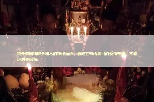 揭开泰国情降合和术的神秘面纱，感激它带给我们的爱情奇迹！不看绝对会后悔！