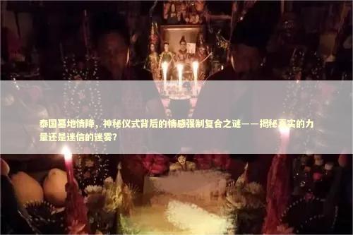 泰国墓地情降，神秘仪式背后的情感强制复合之谜——揭秘真实的力量还是迷信的迷雾？