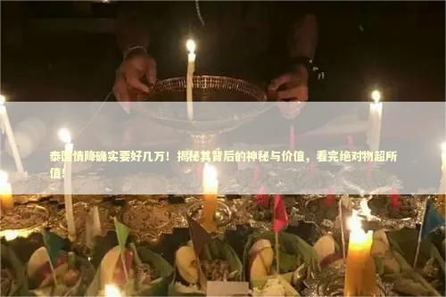 泰国情降确实要好几万！揭秘其背后的神秘与价值，看完绝对物超所值！