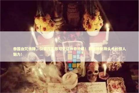 泰国血咒情降，仅需几天即可见证神奇效果！揭秘神秘降头术的惊人魅力！