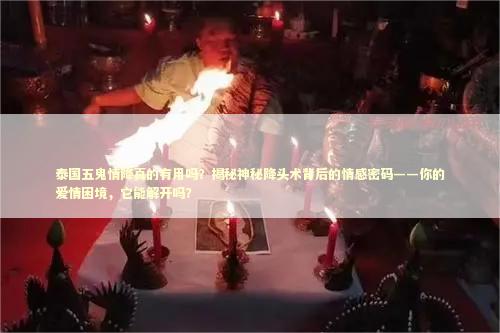 泰国五鬼情降真的有用吗？揭秘神秘降头术背后的情感密码——你的爱情困境，它能解开吗？