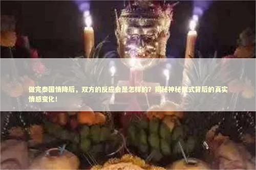 做完泰国情降后，双方的反应会是怎样的？揭秘神秘仪式背后的真实情感变化！