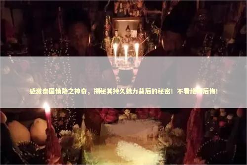 感激泰国情降之神奇，揭秘其持久魅力背后的秘密！不看绝对后悔！