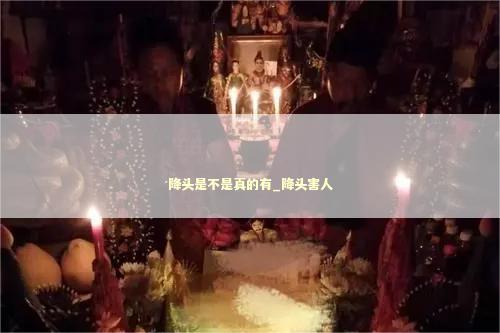 降头是不是真的有_降头害人