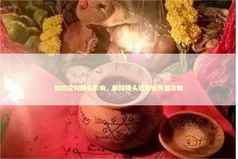 如何应对降头影响，解除降头后容貌恢复攻略