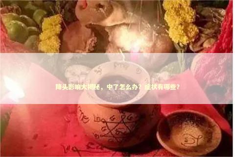 降头影响大揭秘，中了怎么办？症状有哪些？