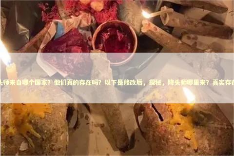 降头师来自哪个国家？他们真的存在吗？以下是修改后，探秘，降头师哪里来？真实存在吗？