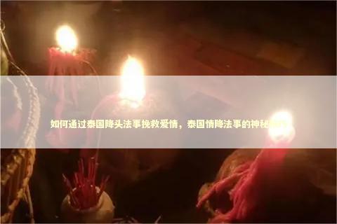如何通过泰国降头法事挽救爱情，泰国情降法事的神秘技巧