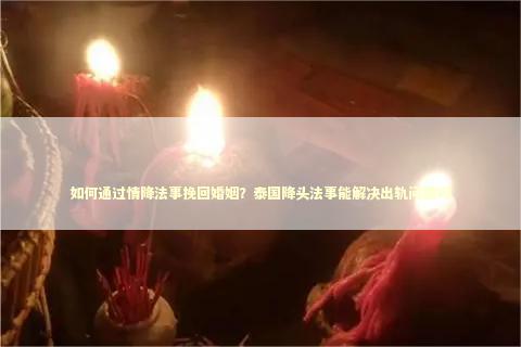 如何通过情降法事挽回婚姻？泰国降头法事能解决出轨问题吗