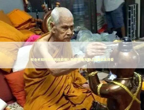 和合术如何帮你挽回感情？泰国情降法事让你重新赢得爱