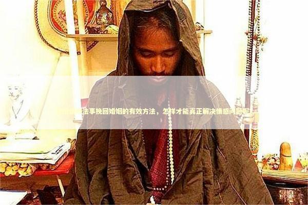 泰国情降法事挽回婚姻的有效方法，怎样才能真正解决情感问题呢？
