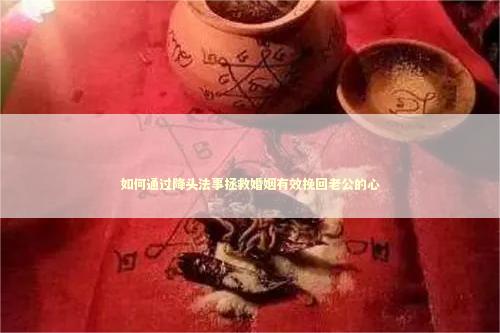 如何通过降头法事拯救婚姻有效挽回老公的心