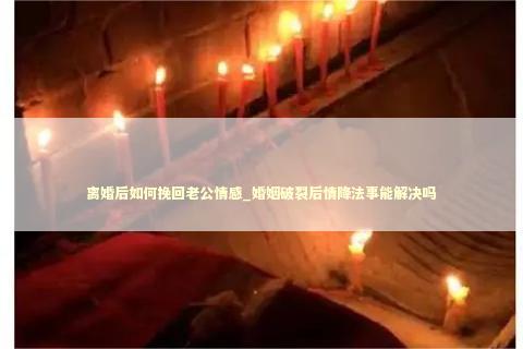 离婚后如何挽回老公情感_婚姻破裂后情降法事能解决吗