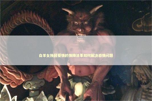 白羊女挽回爱情的情降法事如何解决感情问题