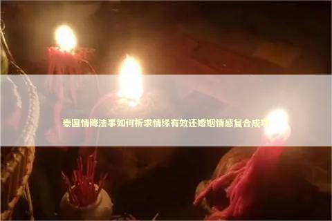 泰国情降法事如何祈求情缘有效还婚姻情感复合成功