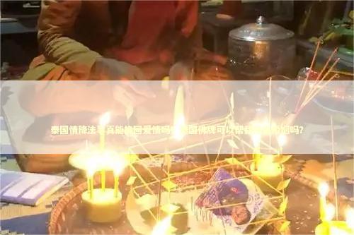 泰国情降法事真能挽回爱情吗？泰国佛牌可以帮我挽回婚姻吗？