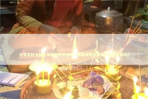 元辰宫财宝箱法事能挽回爱情吗？泰国情降法事挽回老公靠谱吗？