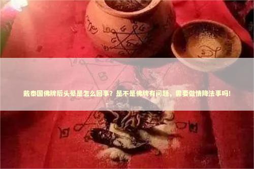 戴泰国佛牌后头晕是怎么回事？是不是佛牌有问题，需要做情降法事吗！